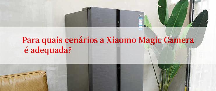 Para quais cenários a Xiaomo Magic Camera é adequada?