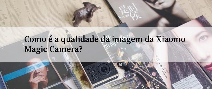 Como é a qualidade da imagem da Xiaomo Magic Camera?