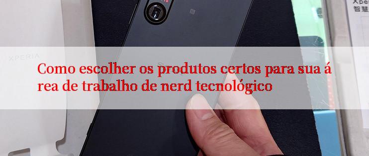 Como escolher os produtos certos para sua área de trabalho de nerd tecnológico