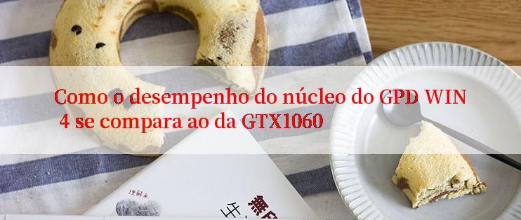 Como o desempenho do núcleo do GPD WIN 4 se compara ao da GTX1060