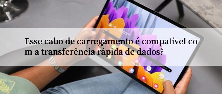 Esse cabo de carregamento é compatível com a transferência rápida de dados?