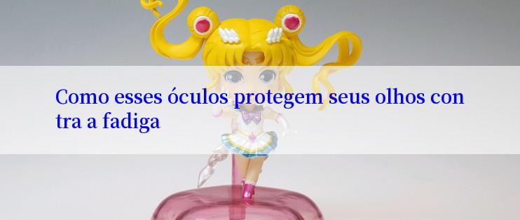 Como esses óculos protegem seus olhos contra a fadiga