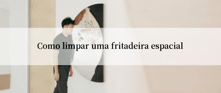 Como limpar uma fritadeira espacial