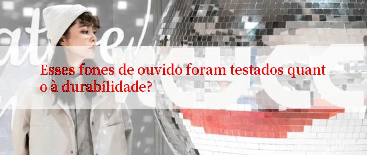 Esses fones de ouvido foram testados quanto à durabilidade?