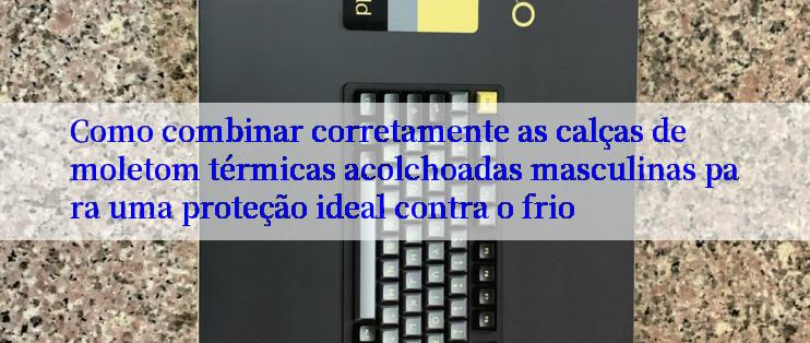 Como combinar corretamente as calças de moletom térmicas acolchoadas masculinas para uma proteção ideal contra o frio