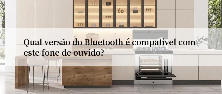 Qual versão do Bluetooth é compatível com este fone de ouvido?