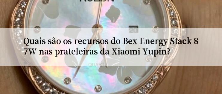 Quais são os recursos do Bex Energy Stack 87W nas prateleiras da Xiaomi Yupin?