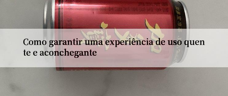 Como garantir uma experiência de uso quente e aconchegante