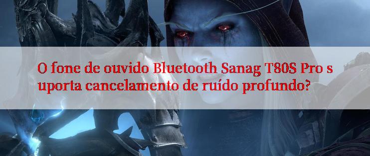 O fone de ouvido Bluetooth Sanag T80S Pro suporta cancelamento de ruído profundo?