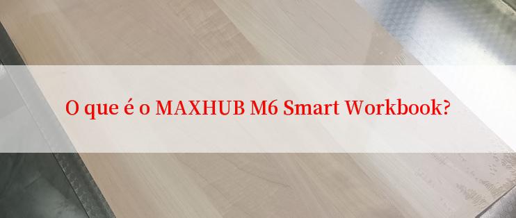 O que é o MAXHUB M6 Smart Workbook?