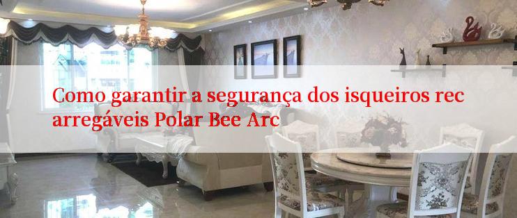 Como garantir a segurança dos isqueiros recarregáveis Polar Bee Arc