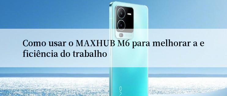 Como usar o MAXHUB M6 para melhorar a eficiência do trabalho