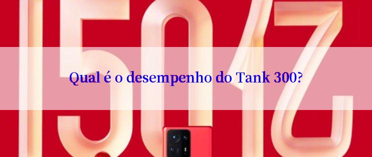 Qual é o desempenho do Tank 300?