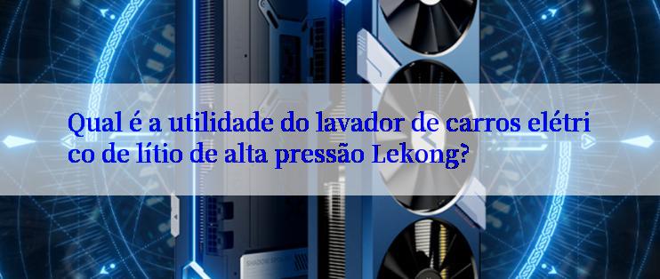 Qual é a utilidade do lavador de carros elétrico de lítio de alta pressão Lekong?