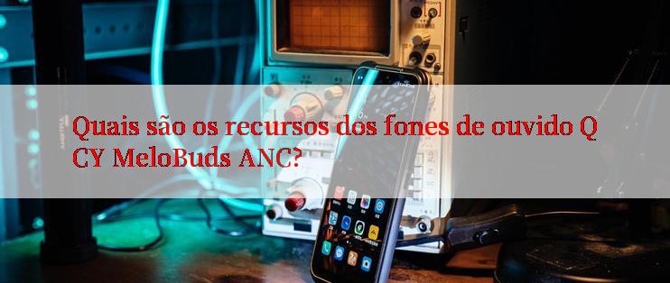 Quais são os recursos dos fones de ouvido QCY MeloBuds ANC?