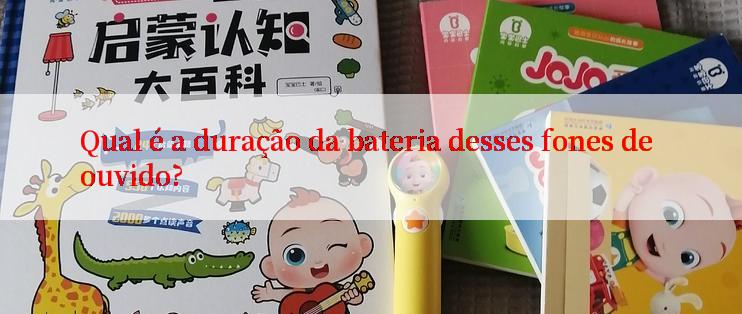 Qual é a duração da bateria desses fones de ouvido?