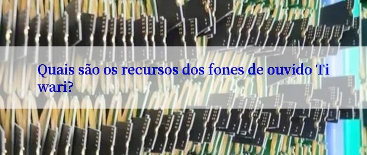 Quais são os recursos dos fones de ouvido Tiwari?