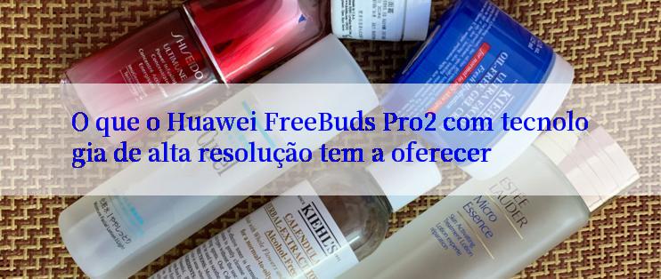 O que o Huawei FreeBuds Pro2 com tecnologia de alta resolução tem a oferecer