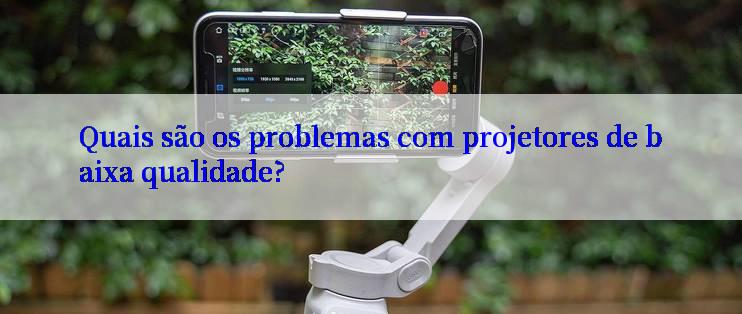 Quais são os problemas com projetores de baixa qualidade?