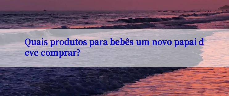 Quais produtos para bebês um novo papai deve comprar?