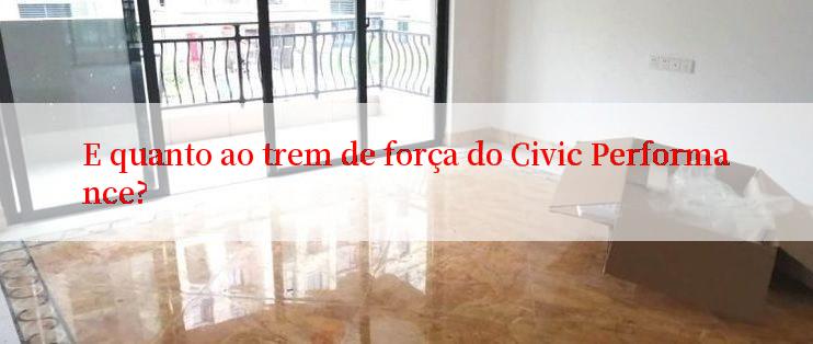 E quanto ao trem de força do Civic Performance?