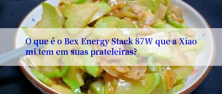 O que é o Bex Energy Stack 87W que a Xiaomi tem em suas prateleiras?