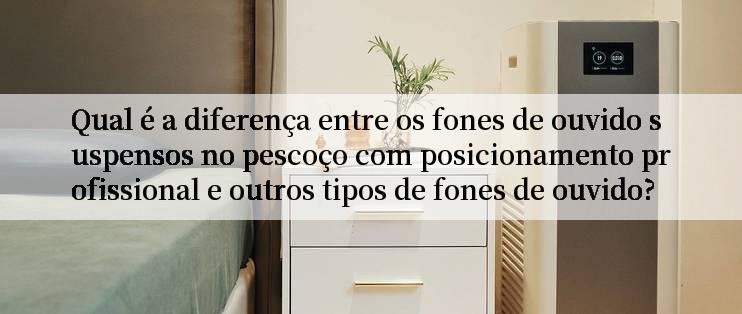 Qual é a diferença entre os fones de ouvido suspensos no pescoço com posicionamento profissional e outros tipos de fones de ouvido?