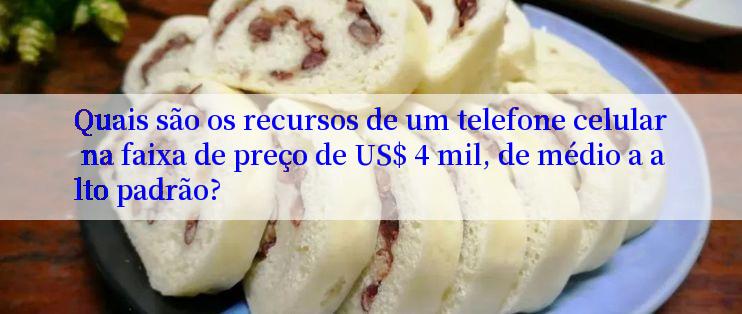 Quais são os recursos de um telefone celular na faixa de preço de US$ 4 mil, de médio a alto padrão?