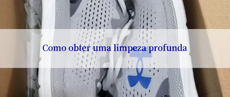 Como obter uma limpeza profunda