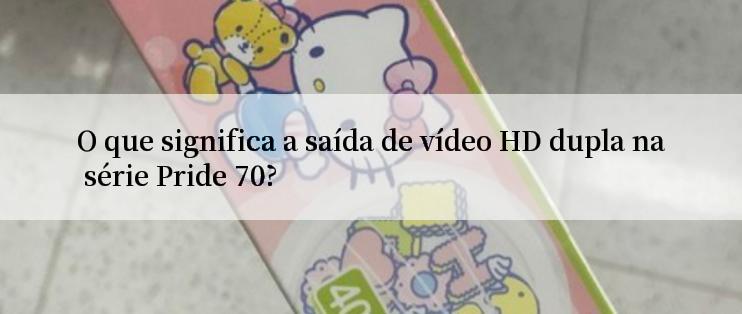 O que significa a saída de vídeo HD dupla na série Pride 70?