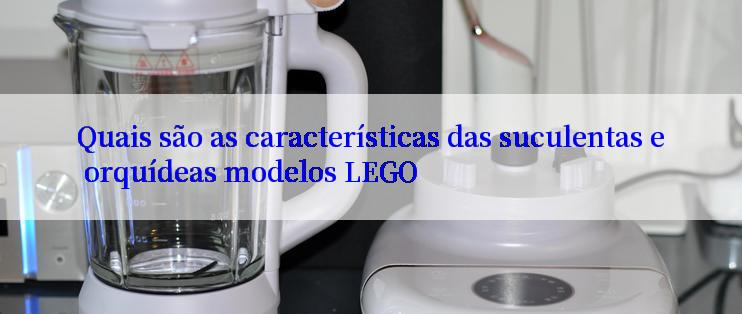 Quais são as características das suculentas e orquídeas modelos LEGO