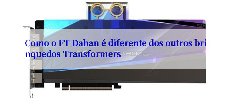 Como o FT Dahan é diferente dos outros brinquedos Transformers