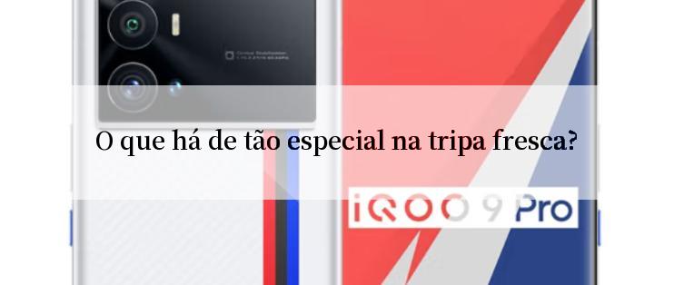 O que há de tão especial na tripa fresca?