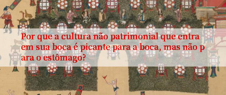 Por que a cultura não patrimonial que entra em sua boca é picante para a boca, mas não para o estômago?