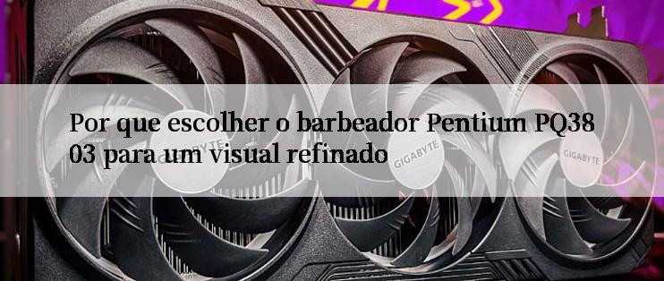 Por que escolher o barbeador Pentium PQ3803 para um visual refinado