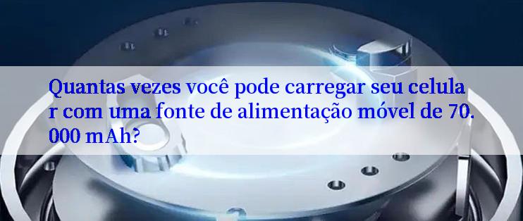 Quantas vezes você pode carregar seu celular com uma fonte de alimentação móvel de 70.000 mAh?