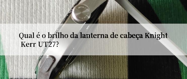 Qual é o brilho da lanterna de cabeça Knight Kerr UT27?