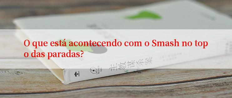 O que está acontecendo com o Smash no topo das paradas?