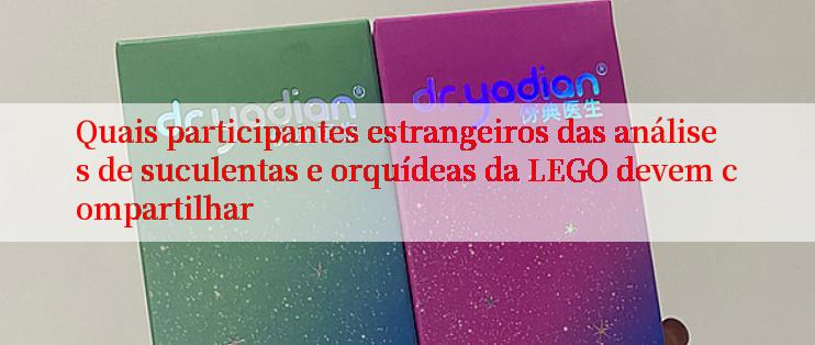 Quais participantes estrangeiros das análises de suculentas e orquídeas da LEGO devem compartilhar