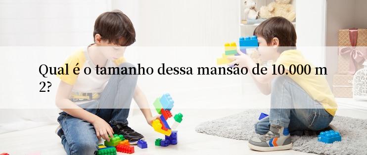 Qual é o tamanho dessa mansão de 10.000 m2?