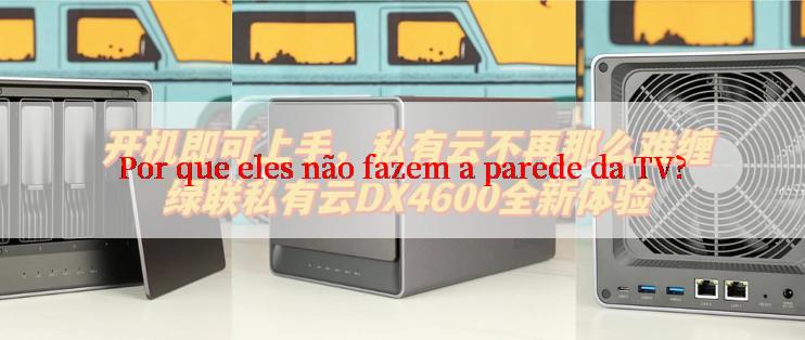 Por que eles não fazem a parede da TV?