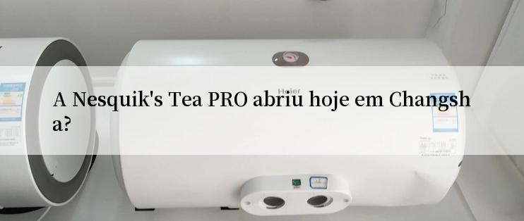 A Nesquik's Tea PRO abriu hoje em Changsha?