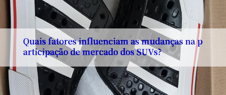 Quais fatores influenciam as mudanças na participação de mercado dos SUVs?