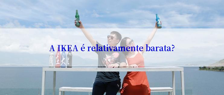 A IKEA é relativamente barata?