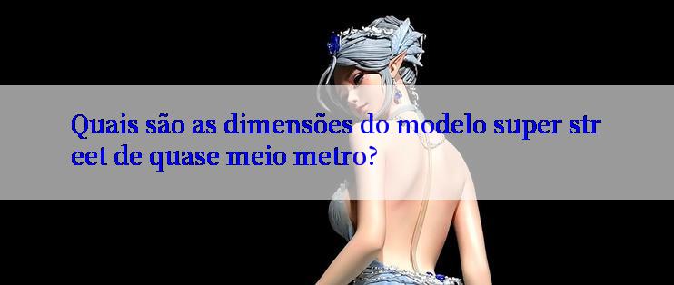 Quais são as dimensões do modelo super street de quase meio metro?