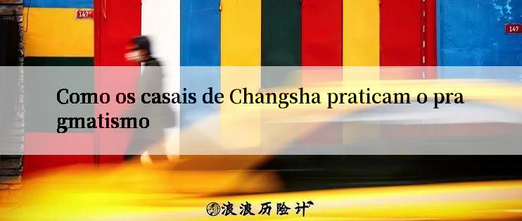 Como os casais de Changsha praticam o pragmatismo