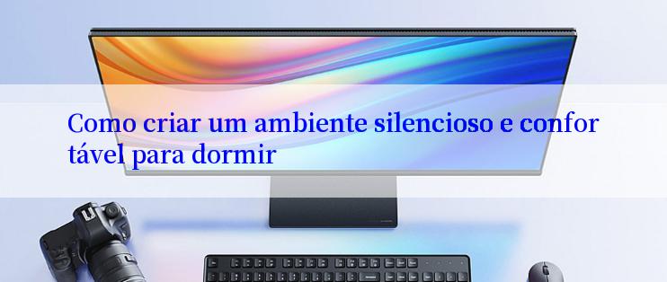 Como criar um ambiente silencioso e confortável para dormir