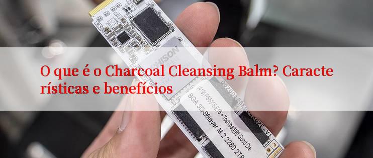 O que é o Charcoal Cleansing Balm? Características e benefícios