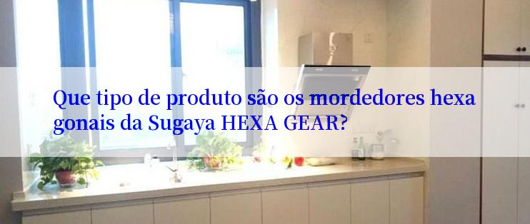 Que tipo de produto são os mordedores hexagonais da Sugaya HEXA GEAR?