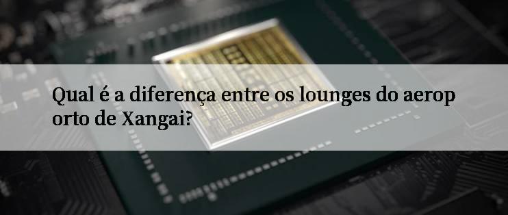 Qual é a diferença entre os lounges do aeroporto de Xangai?